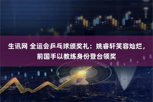 生讯网 全运会乒乓球颁奖礼：姚睿轩笑容灿烂，前国手以教练身份登台领奖