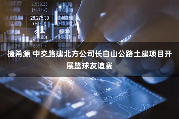 捷希源 中交路建北方公司长白山公路土建项目开展篮球友谊赛