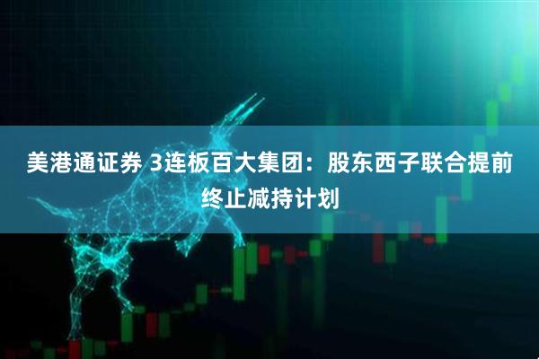 美港通证券 3连板百大集团：股东西子联合提前终止减持计划