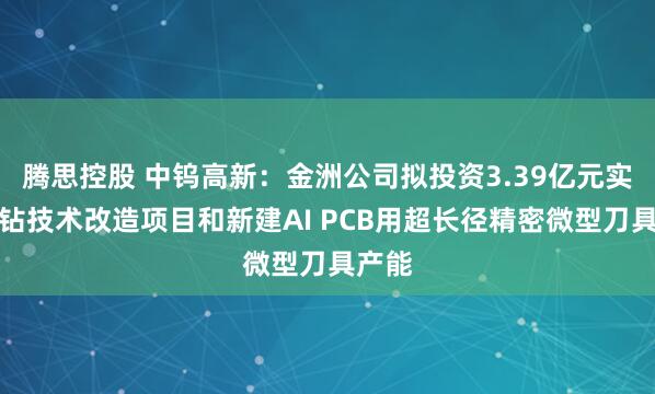 腾思控股 中钨高新：金洲公司拟投资3.39亿元实施微钻技术改造项目和新建AI PCB用超长径精密微型刀具产能
