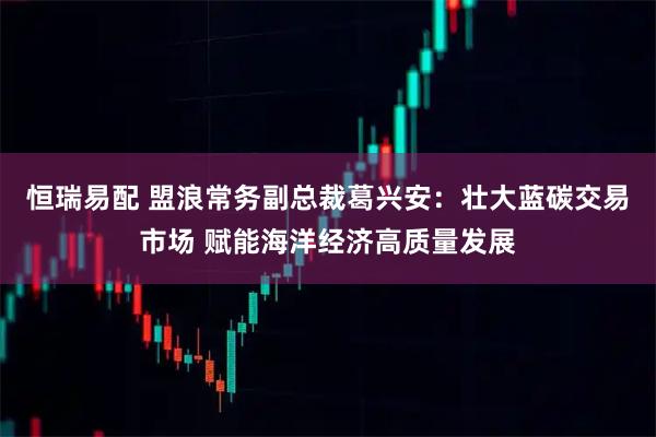 恒瑞易配 盟浪常务副总裁葛兴安：壮大蓝碳交易市场 赋能海洋经济高质量发展