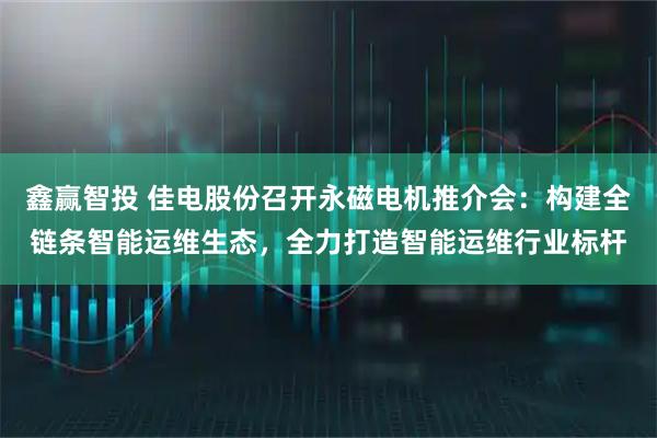 鑫赢智投 佳电股份召开永磁电机推介会：构建全链条智能运维生态，全力打造智能运维行业标杆