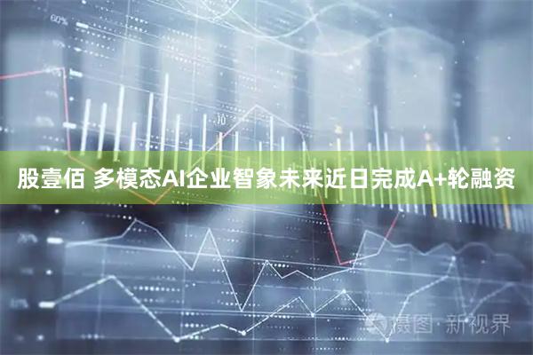 股壹佰 多模态AI企业智象未来近日完成A+轮融资