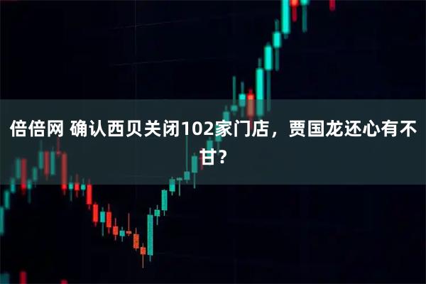 倍倍网 确认西贝关闭102家门店，贾国龙还心有不甘？