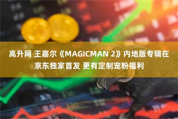 高升网 王嘉尔《MAGICMAN 2》内地版专辑在京东独家首发 更有定制宠粉福利