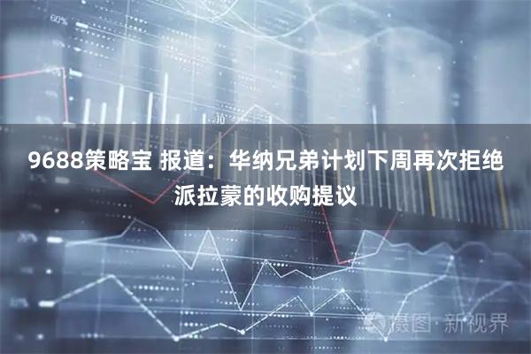 9688策略宝 报道：华纳兄弟计划下周再次拒绝派拉蒙的收购提议
