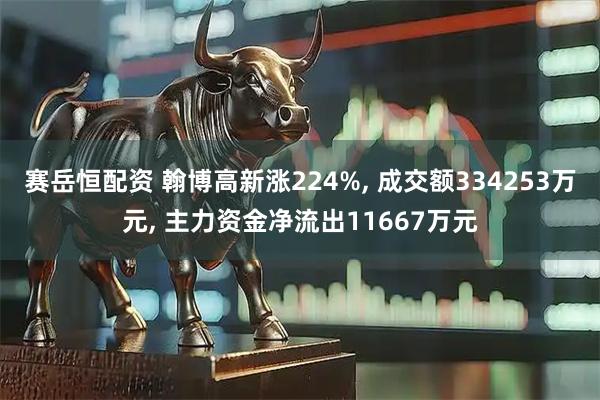 赛岳恒配资 翰博高新涨224%, 成交额334253万元, 主力资金净流出11667万元