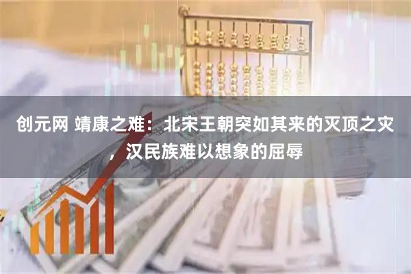 创元网 靖康之难：北宋王朝突如其来的灭顶之灾，汉民族难以想象的屈辱