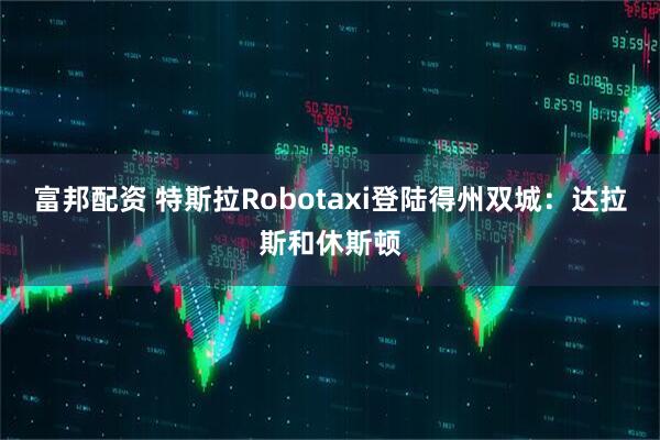富邦配资 特斯拉Robotaxi登陆得州双城：达拉斯和休斯顿